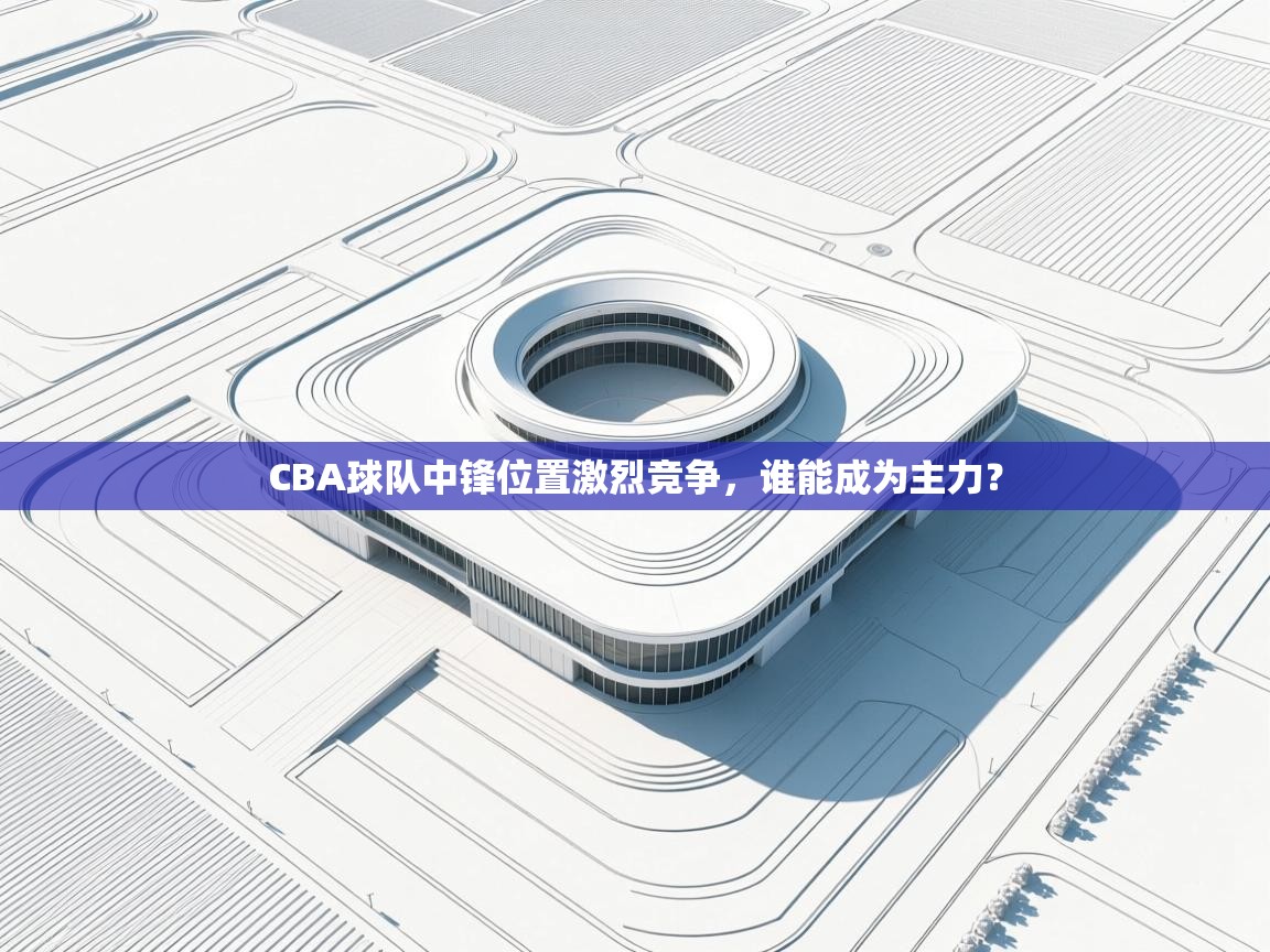 CBA球队中锋位置激烈竞争,谁能成为主力? 第1张